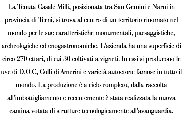 La Tenuta Casale Milli, posizionata tra San Gemini e Narni in provincia di Terni, si trova al centro di un territorio rinomato nel mondo per le sue caratteristiche monumentali, paesaggistiche, archeologiche ed enogastronomiche. L'azienda ha una superficie di circo 270 ettari, di cui 30 coltivati a vigneti. In essi si producono le uve di D.O.C, Colli di Amerini e varietà autoctone famose in tutto il mondo. La produzione è a ciclo completo, dalla raccolta all'imbottigliamento e recentemente è stata realizzata la nuova cantina votata di strutture tecnologicamente all'avanguardia.